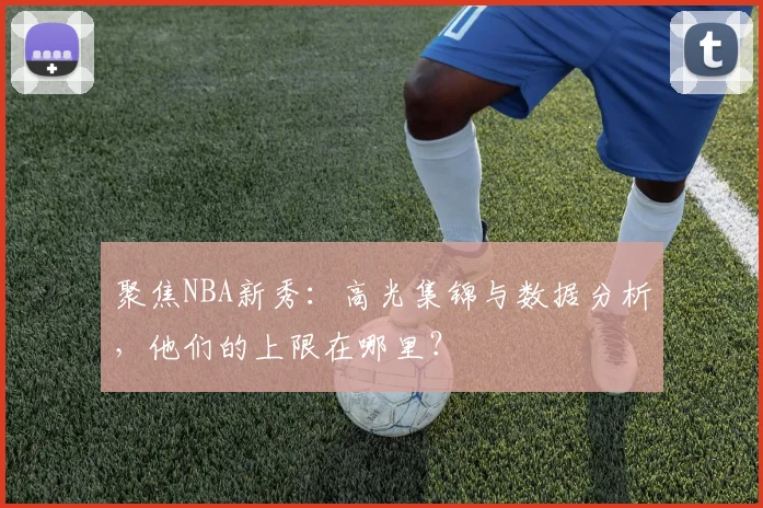 聚焦NBA新秀：高光集锦与数据分析，他们的上限在哪里？