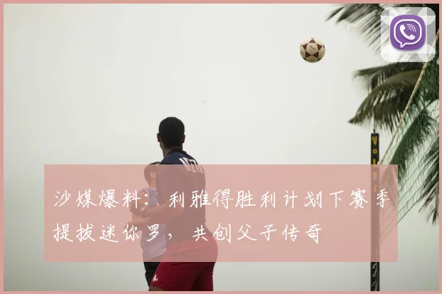 沙媒爆料：利雅得胜利计划下赛季提拔迷你罗，共创父子传奇