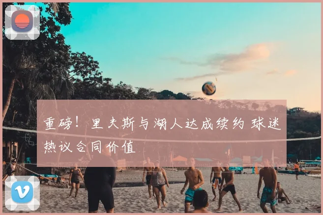 重磅！里夫斯与湖人达成续约 球迷热议合同价值