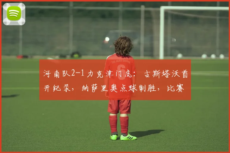 河南队2-1力克津门虎:古斯塔沃首开纪录,纳萨里奥点球制胜,比赛战术深度解析
