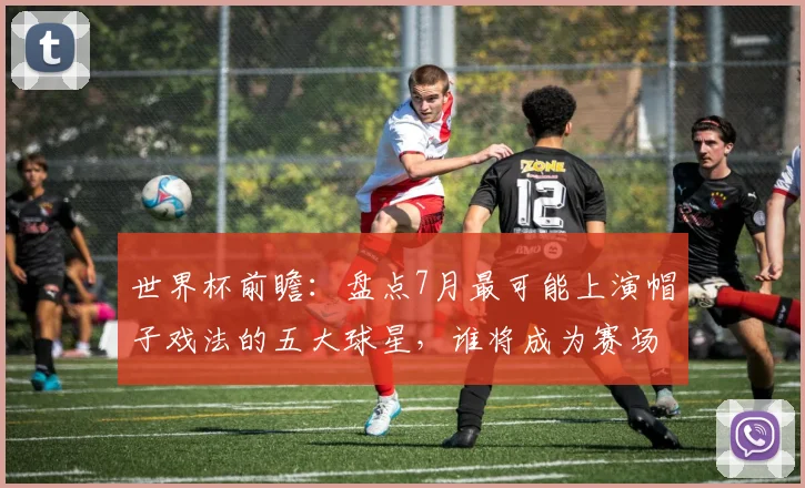 世界杯前瞻:盘点7月最可能上演帽子戏法的五大球星,谁将成为赛场英雄?