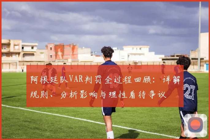 阿根廷队VAR判罚全过程回顾:详解规则、分析影响与理性看待争议