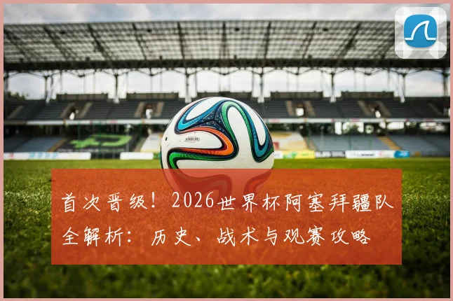 首次晋级!2026世界杯阿塞拜疆队全解析:历史、战术与观赛攻略