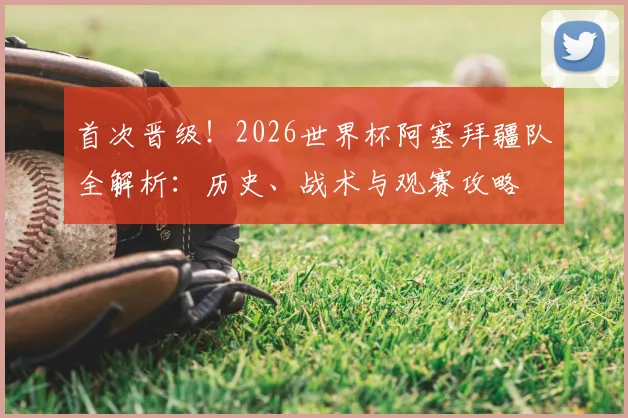首次晋级!2026世界杯阿塞拜疆队全解析:历史、战术与观赛攻略