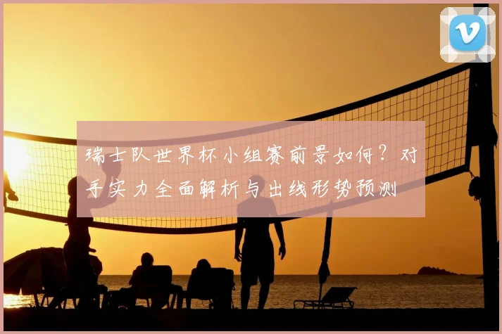 瑞士队世界杯小组赛前景如何?对手实力全面解析与出线形势预测